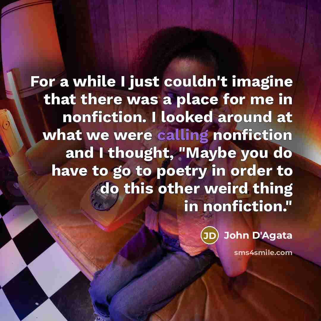 “For a while I just couldn't imagine that there was a place for me in nonfiction. I looked around at what we were calling nonfiction and I thought, "Maybe you do have to go to poetry in order to do this other weird thing in nonfiction."” quote by John D'Agata