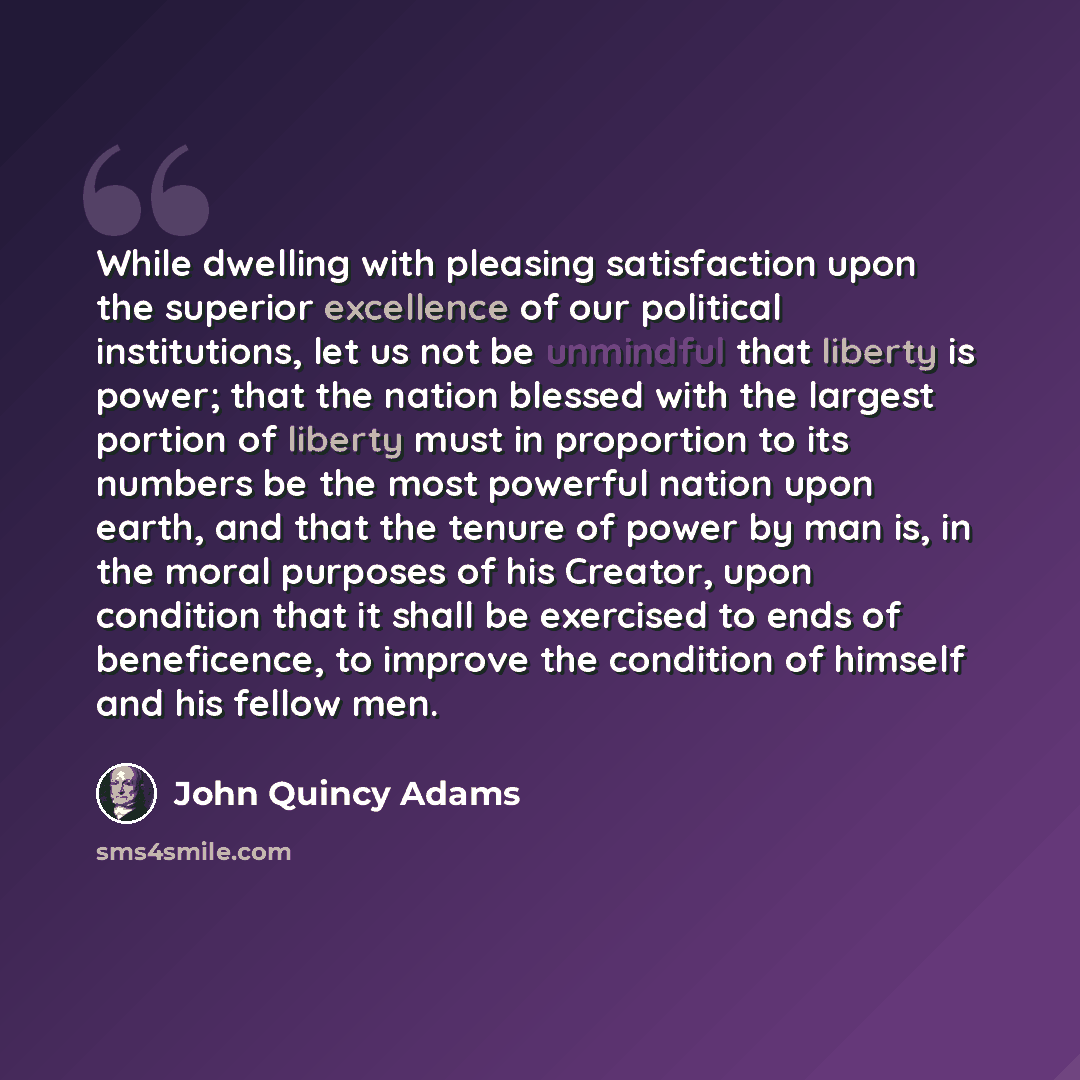 “While dwelling with pleasing satisfaction upon the superior excellence of our political institutions, let us not be unmindful that liberty is power; that the nation blessed with the largest portion of liberty must in proportion to its numbers be the most powerful nation upon earth, and that the…” quote by John Quincy Adams