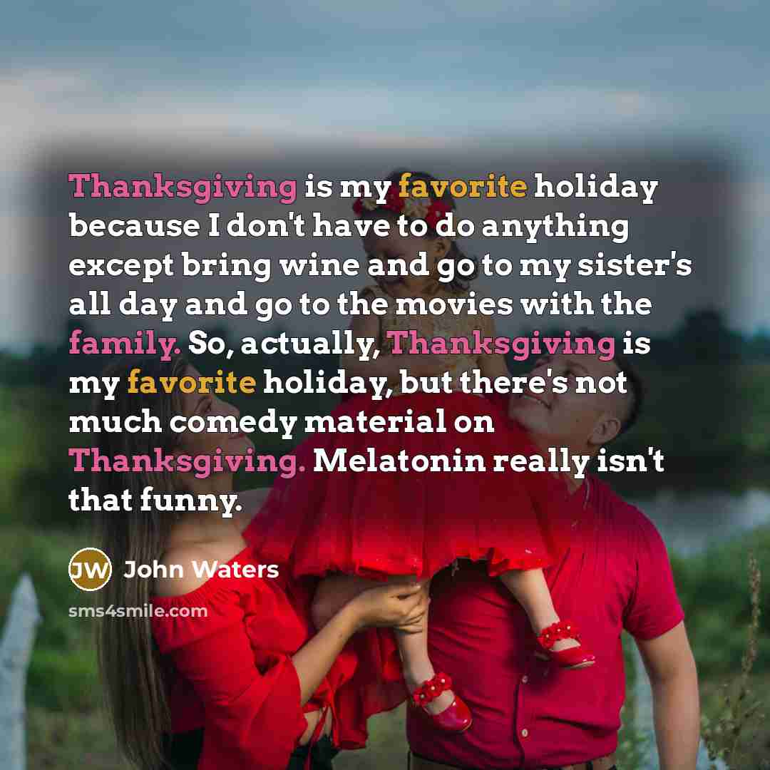 “Thanksgiving is my favorite holiday because I don't have to do anything except bring wine and go to my sister's all day and go to the movies with the family. So, actually, Thanksgiving is my favorite holiday, but there's not much comedy material on Thanksgiving. Melatonin really isn't that funny.” quote by John Waters