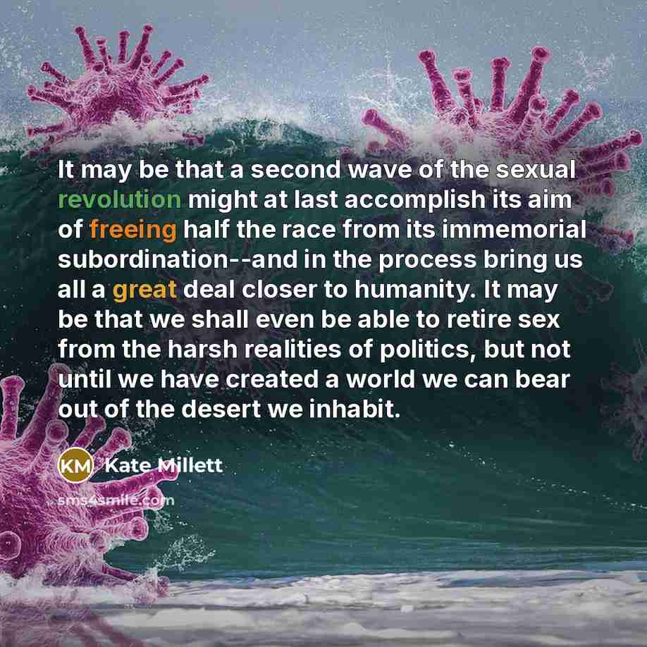 “It may be that a second wave of the sexual revolution might at last accomplish its aim of freeing half the race from its immemorial subordination--and in the process bring us all a great deal closer to humanity. It may be that we shall even be able to retire sex from the harsh realities of…” quote by Kate Millett