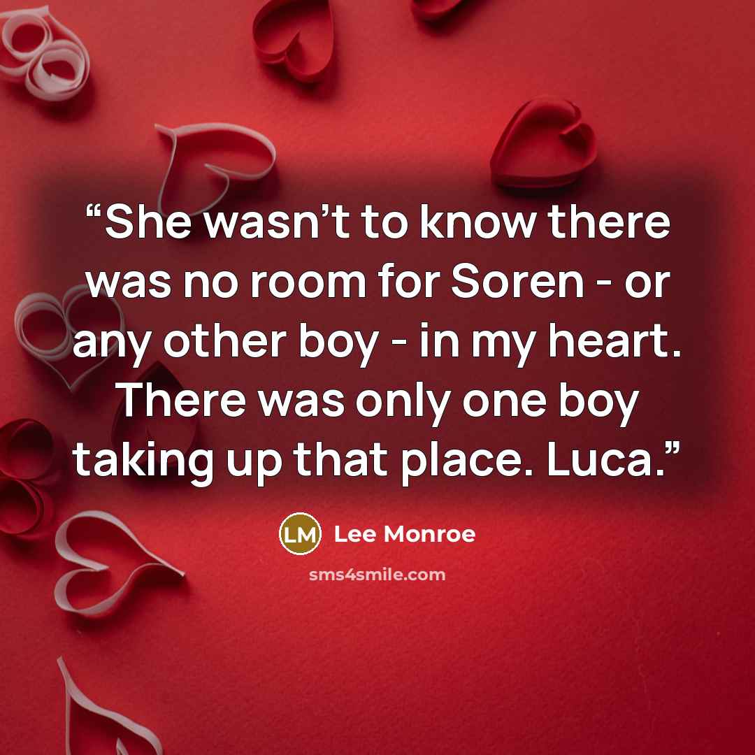 “She wasn't to know there was no room for Soren - or any other boy - in my heart. There was only one boy taking up that place. Luca.” quote by Lee Monroe