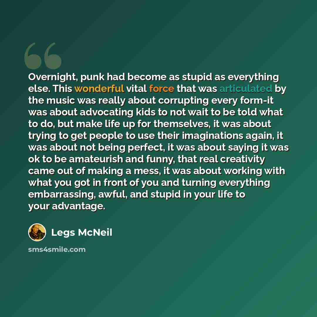 “Overnight, punk had become as stupid as everything else. This wonderful vital force that was articulated by the music was really about corrupting every form-it was about advocating kids to not wait to be told what to do, but make life up for themselves, it was about trying to get people to use…” quote by Legs McNeil