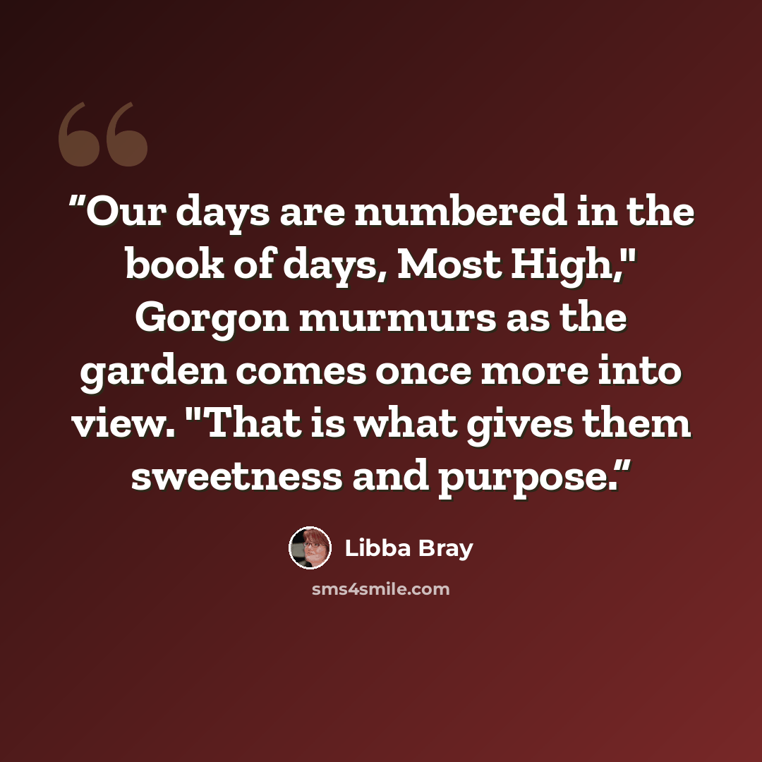“Our days are numbered in the book of days, Most High," Gorgon murmurs as the garden comes once more into view. "That is what gives them sweetness and purpose.” quote by Libba Bray