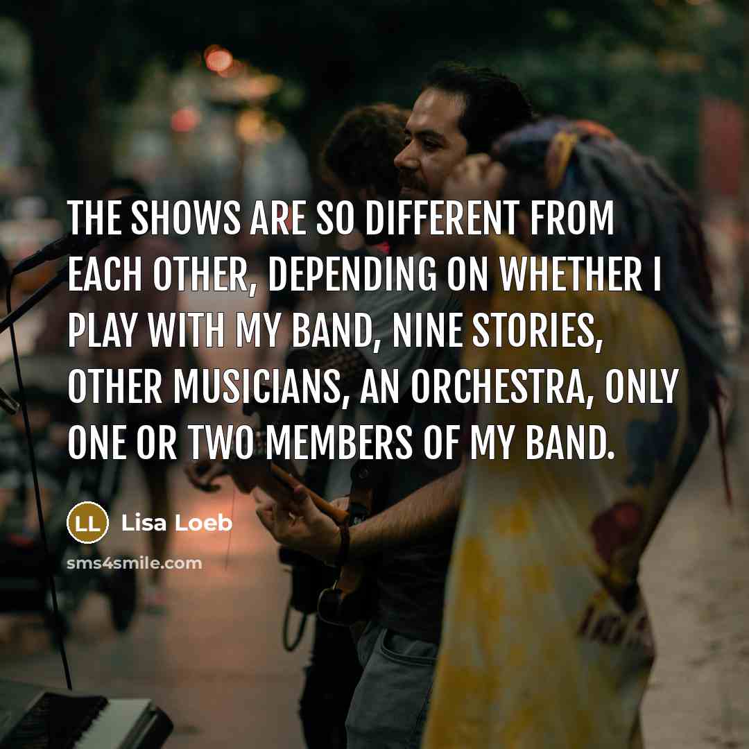 “The shows are so different from each other, depending on whether I play with my band, Nine Stories, other musicians, an orchestra, only one or two members of my band.” quote by Lisa Loeb