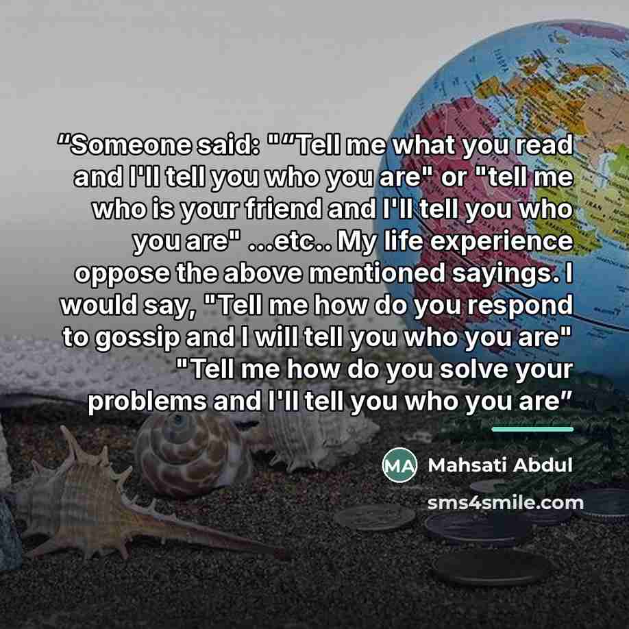 “Someone said: "“Tell me what you read and I'll tell you who you are" or "tell me who is your friend and I'll tell you who you are" ...etc.. My life experience oppose the above mentioned sayings. I would say, "Tell me how do you respond to gossip and I will tell you who you are" "Tell me how do you…” quote by Mahsati Abdul