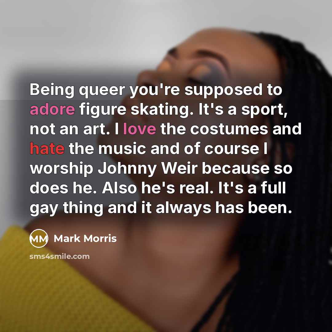 “Being queer you're supposed to adore figure skating. It's a sport, not an art. I love the costumes and hate the music and of course I worship Johnny Weir because so does he. Also he's real. It's a full gay thing and it always has been.” quote by Mark Morris