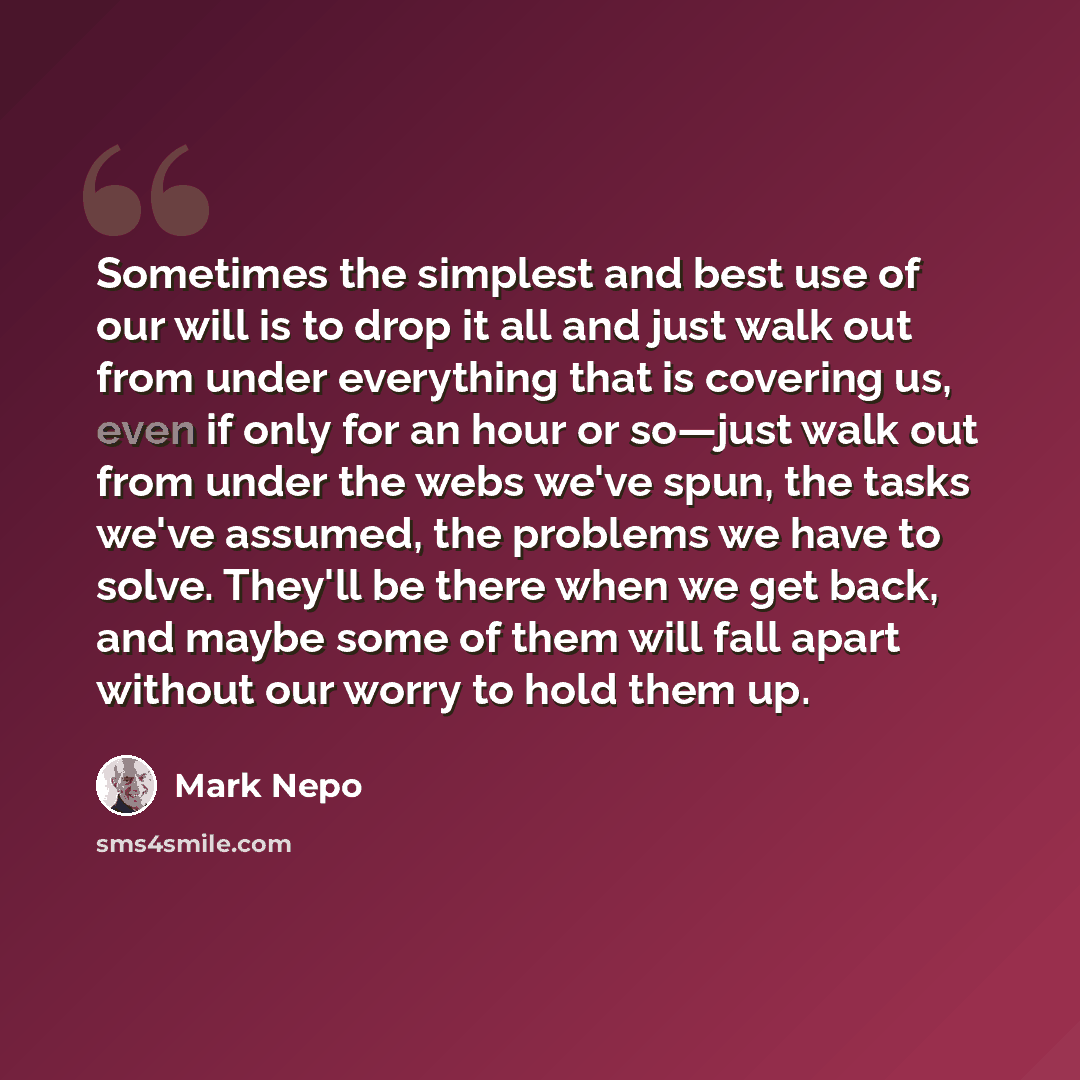“Sometimes the simplest and best use of our will is to drop it all and just walk out from under everything that is covering us, even if only for an hour or so—just walk out from under the webs we've spun, the tasks we've assumed, the problems we have to solve. They'll be there when we get back, and…” quote by Mark Nepo