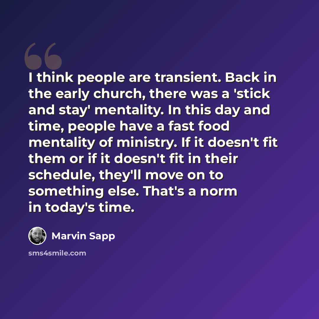 “I think people are transient. Back in the early church, there was a 'stick and stay' mentality. In this day and time, people have a fast food mentality of ministry. If it doesn't fit them or if it doesn't fit in their schedule, they'll move on to something else. That's a norm in today's time.” quote by Marvin Sapp