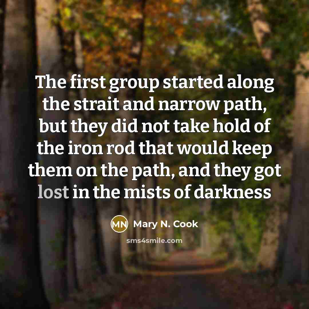 “The first group started along the strait and narrow path, but they did not take hold of the iron rod that would keep them on the path, and they got lost in the mists of darkness” quote by Mary N. Cook