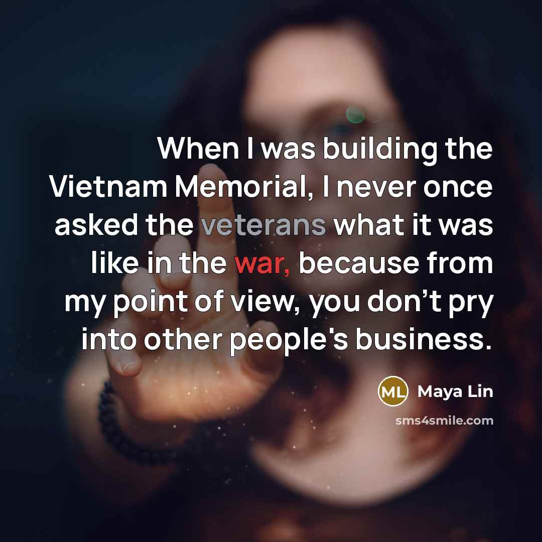 “When I was building the Vietnam Memorial, I never once asked the veterans what it was like in the war, because from my point of view, you don't pry into other people's business.” quote by Maya Lin