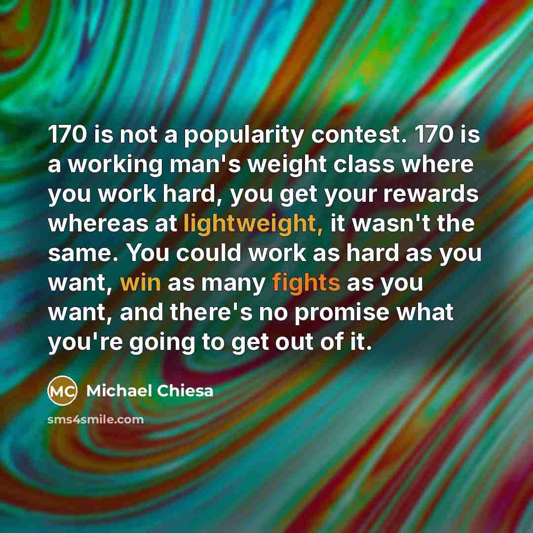 “170 is not a popularity contest. 170 is a working man's weight class where you work hard, you get your rewards whereas at lightweight, it wasn't the same. You could work as hard as you want, win as many fights as you want, and there's no promise what you're going to get out of it.” quote by Michael Chiesa