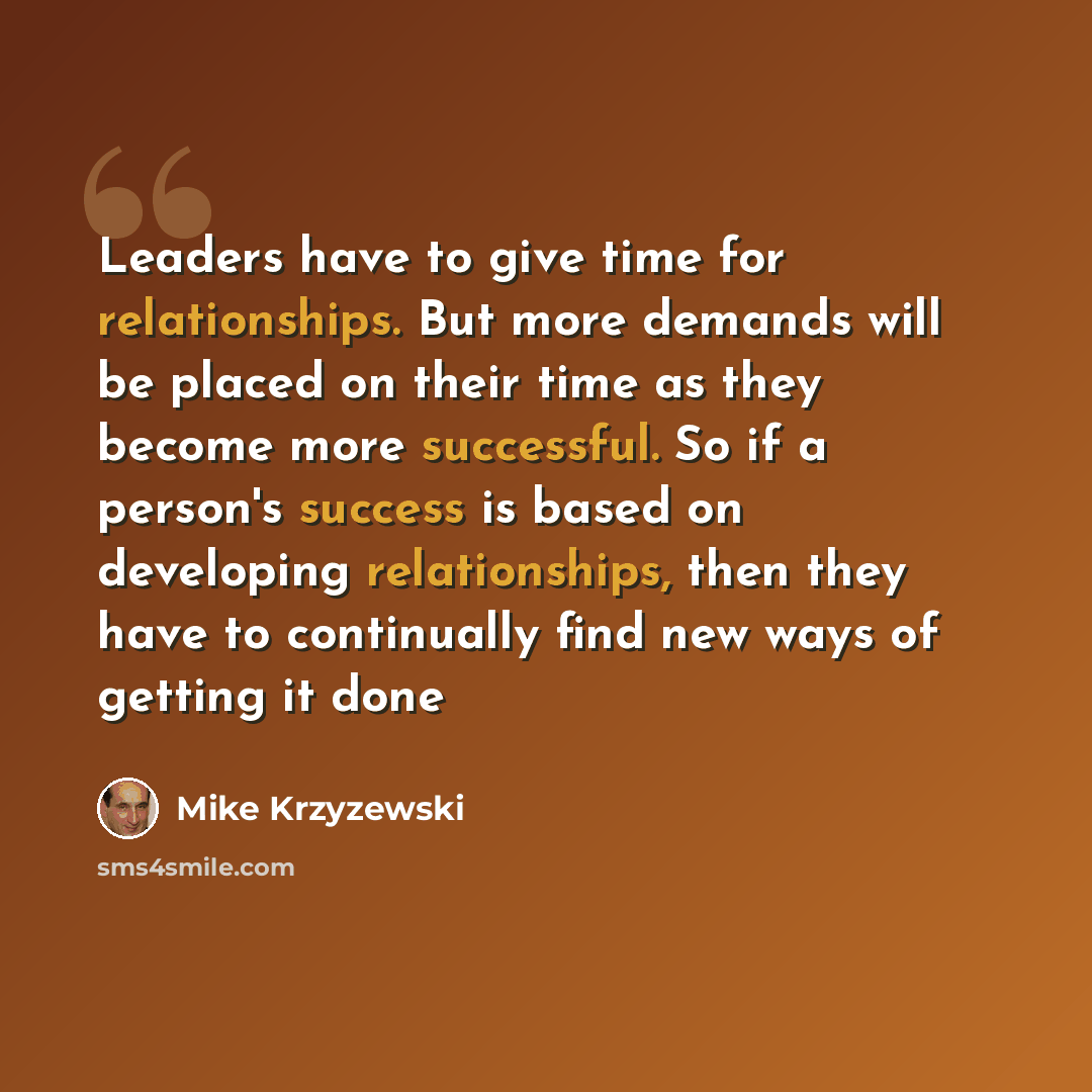 “Leaders have to give time for relationships. But more demands will be placed on their time as they become more successful. So if a person's success is based on developing relationships, then they have to continually find new ways of getting it done” quote by Mike Krzyzewski