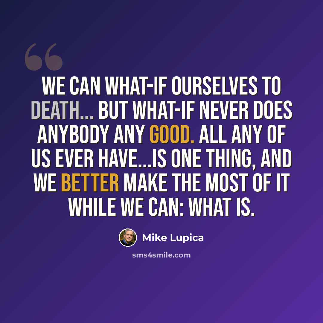 “We can what-if ourselves to death... But what-if never does anybody any good. All any of us ever have...is one thing, and we better make the most of it while we can: What is.” quote by Mike Lupica