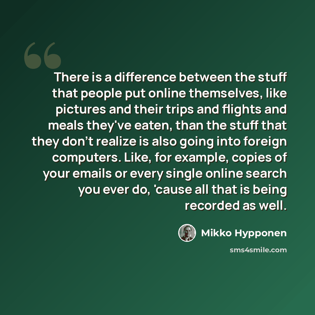 “There is a difference between the stuff that people put online themselves, like pictures and their trips and flights and meals they've eaten, than the stuff that they don't realize is also going into foreign computers. Like, for example, copies of your emails or every single online search you ever…” quote by Mikko Hypponen
