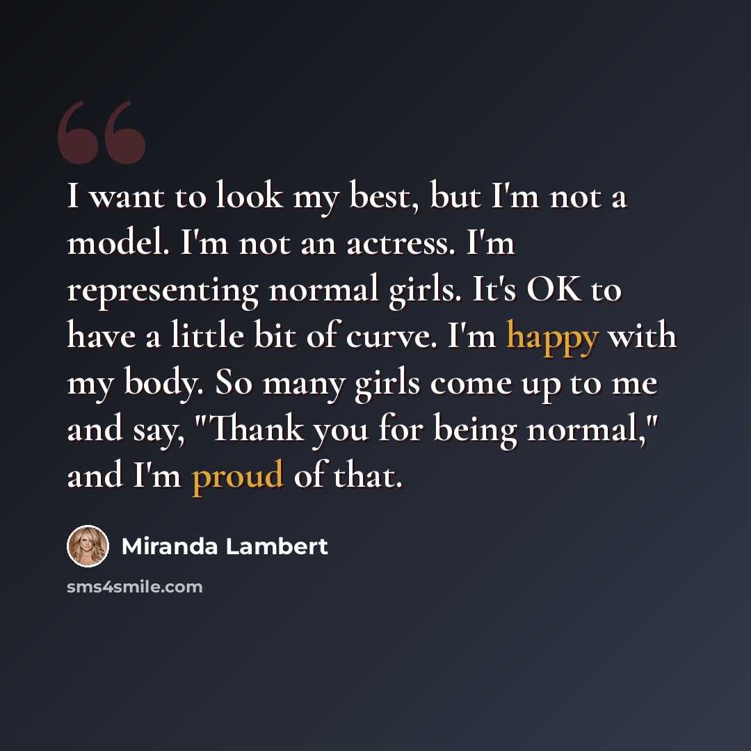“I want to look my best, but I'm not a model. I'm not an actress. I'm representing normal girls. It's OK to have a little bit of curve. I'm happy with my body. So many girls come up to me and say, "Thank you for being normal," and I'm proud of that.” quote by Miranda Lambert