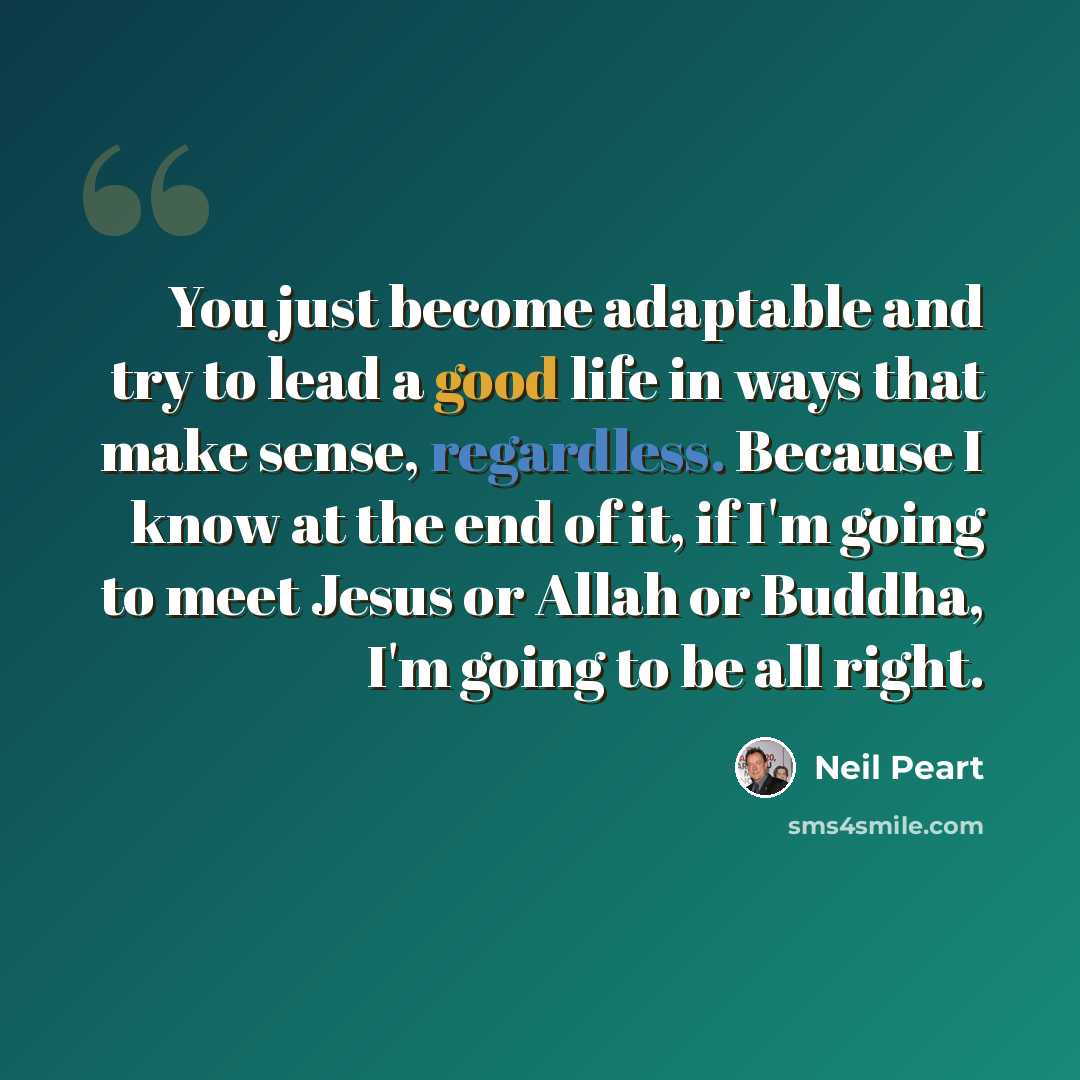 “You just become adaptable and try to lead a good life in ways that make sense, regardless. Because I know at the end of it, if I'm going to meet Jesus or Allah or Buddha, I'm going to be all right.” quote by Neil Peart