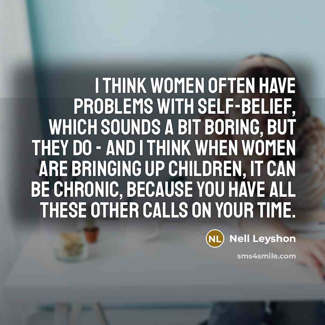 “I think women often have problems with self-belief, which sounds a bit boring, but they do - and I think when women are bringing up children, it can be chronic, because you have all these other calls on your time.” quote by Nell Leyshon