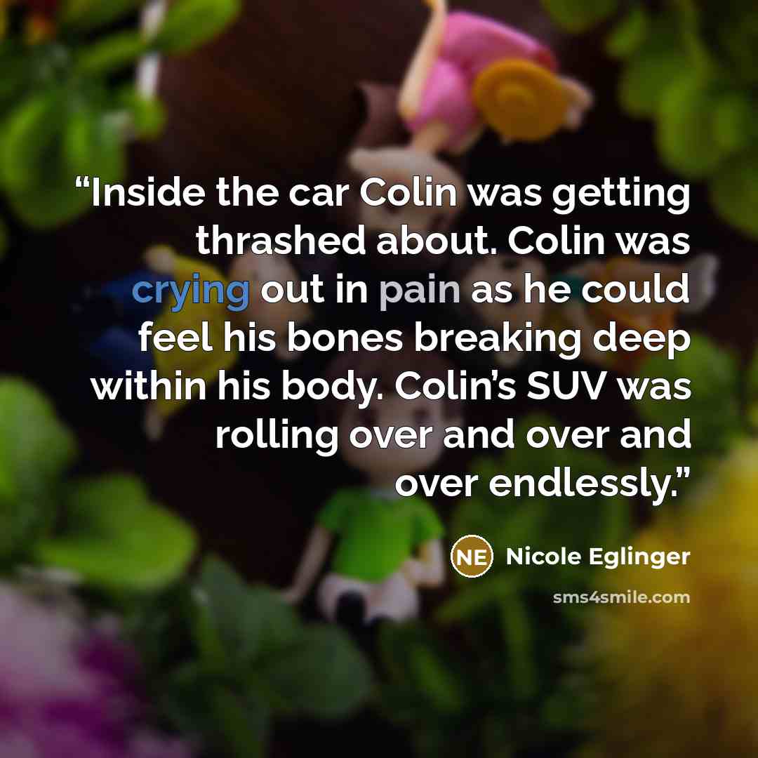 “Inside the car Colin was getting thrashed about. Colin was crying out in pain as he could feel his bones breaking deep within his body. Colin’s SUV was rolling over and over and over endlessly.” quote by Nicole Eglinger