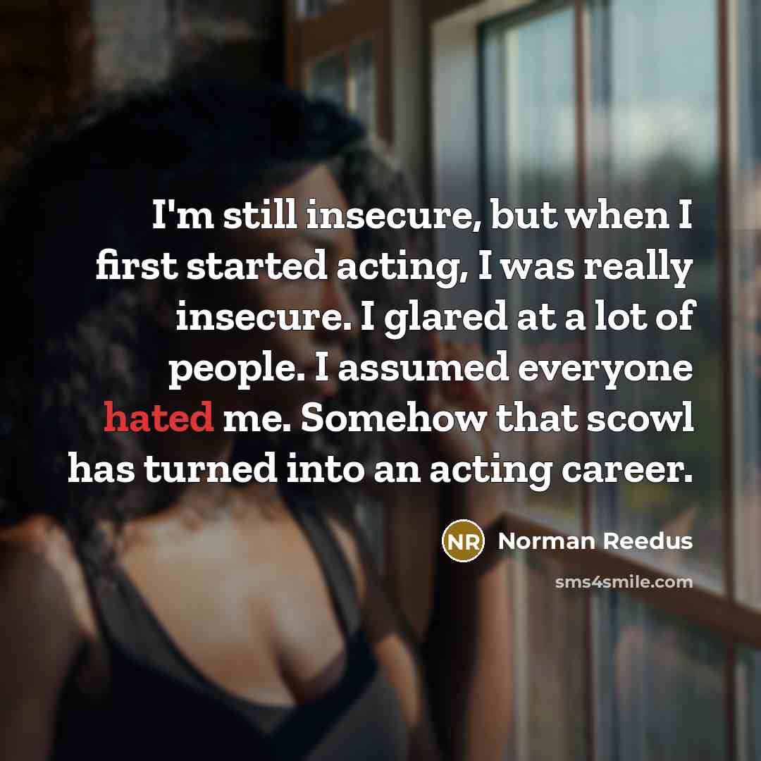 “I'm still insecure, but when I first started acting, I was really insecure. I glared at a lot of people. I assumed everyone hated me. Somehow that scowl has turned into an acting career.” quote by Norman Reedus