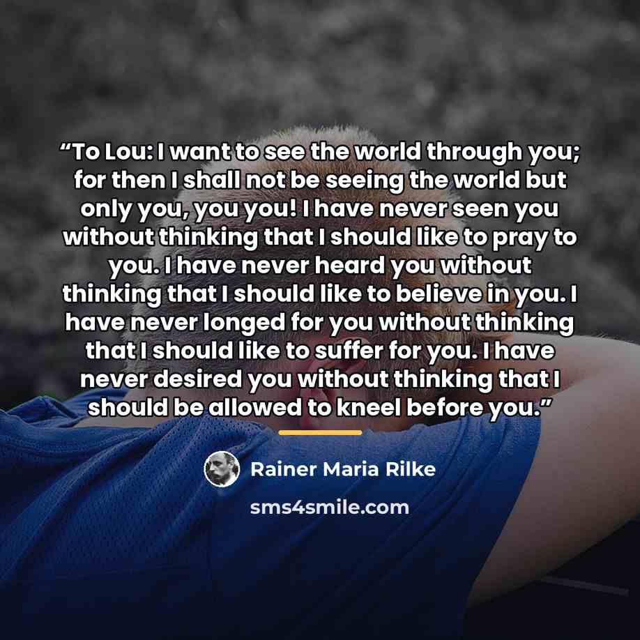 “To Lou: I want to see the world through you; for then I shall not be seeing the world but only you, you you! I have never seen you without thinking that I should like to pray to you. I have never heard you without thinking that I should like to believe in you. I have never longed for you without…” quote by Rainer Maria Rilke