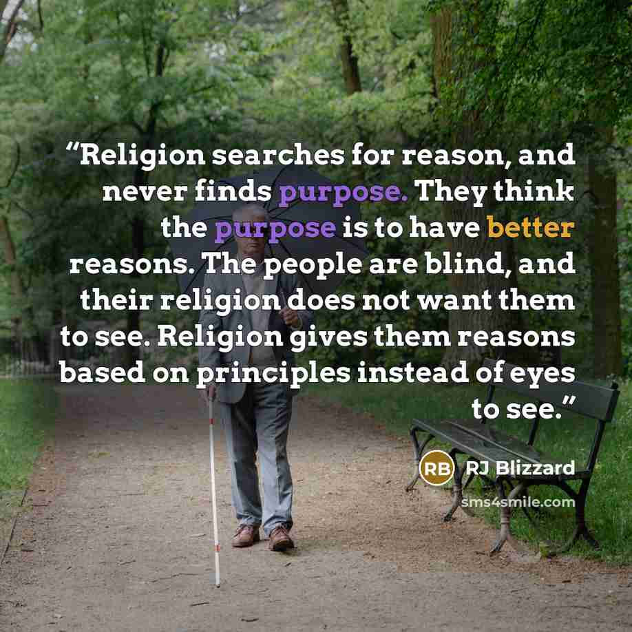 “Religion searches for reason, and never finds purpose. They think the purpose is to have better reasons. The people are blind, and their religion does not want them to see. Religion gives them reasons based on principles instead of eyes to see.” quote by RJ Blizzard