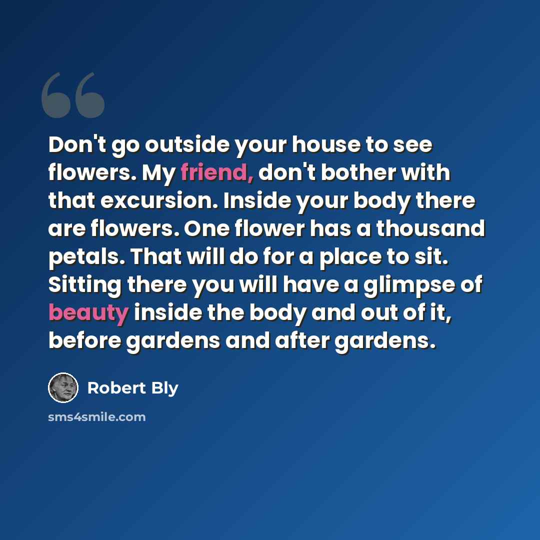 “Don't go outside your house to see flowers. My friend, don't bother with that excursion. Inside your body there are flowers. One flower has a thousand petals. That will do for a place to sit. Sitting there you will have a glimpse of beauty inside the body and out of it, before gardens and after…” quote by Robert Bly