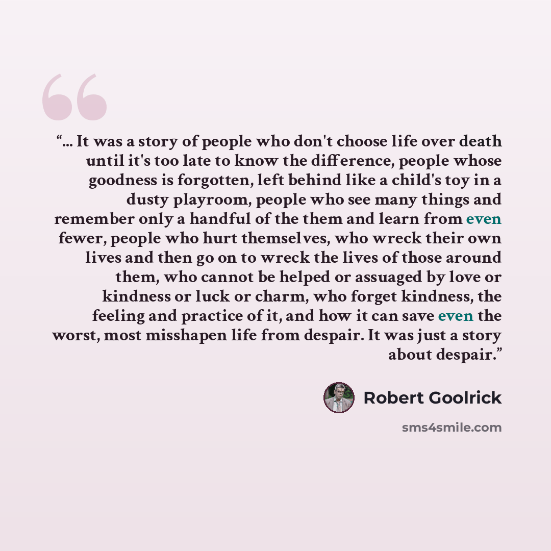 “... It was a story of people who don't choose life over death until it's too late to know the difference, people whose goodness is forgotten, left behind like a child's toy in a dusty playroom, people who see many things and remember only a handful of the them and learn from even fewer, people who…” quote by Robert Goolrick