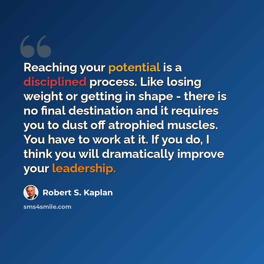 “Reaching your potential is a disciplined process. Like losing weight or getting in shape - there is no final destination and it requires you to dust off atrophied muscles. You have to work at it. If you do, I think you will dramatically improve your leadership.” quote by Robert S. Kaplan