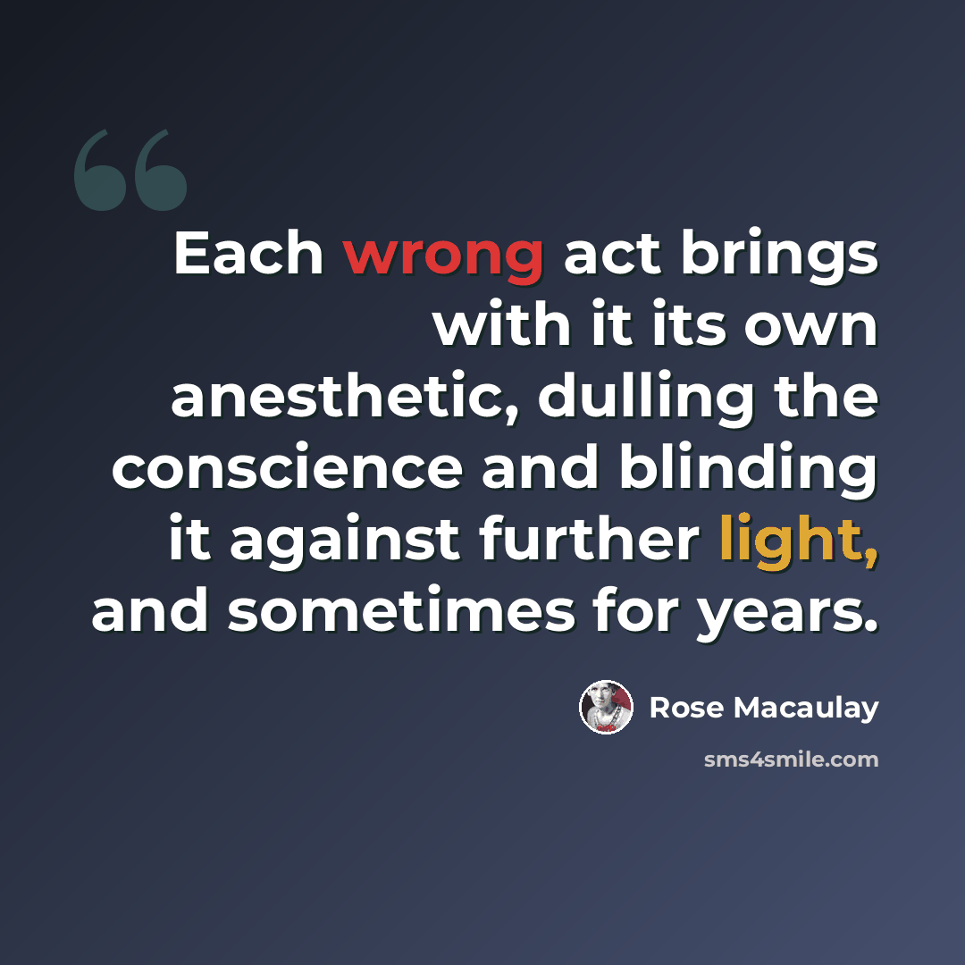 “Each wrong act brings with it its own anesthetic, dulling the conscience and blinding it against further light, and sometimes for years.” quote by Rose Macaulay