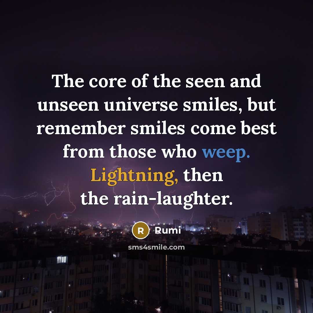 “The core of the seen and unseen universe smiles, but remember smiles come best from those who weep. Lightning, then the rain-laughter.” quote by Rumi