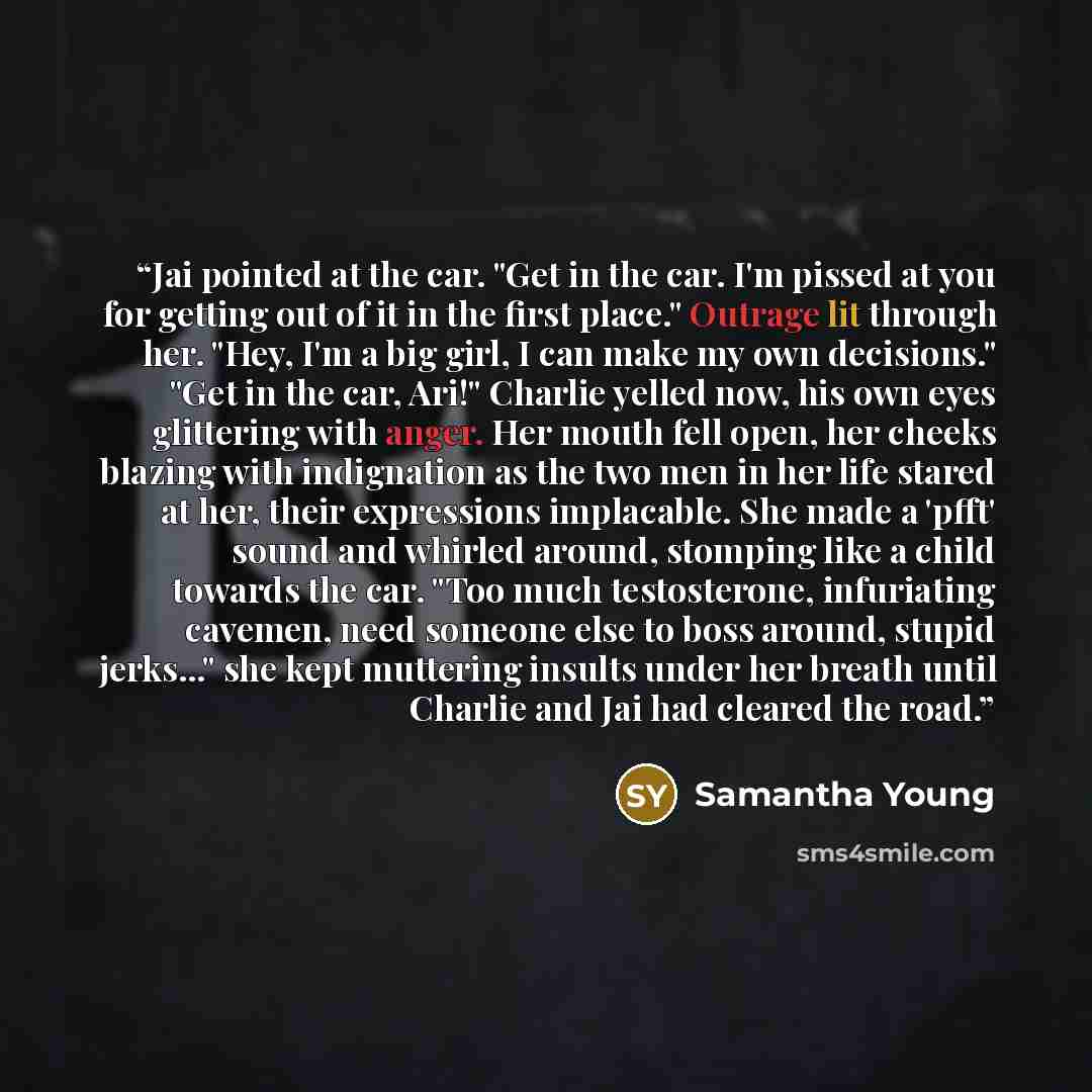 “Jai pointed at the car. "Get in the car. I'm pissed at you for getting out of it in the first place." Outrage lit through her. "Hey, I'm a big girl, I can make my own decisions." "Get in the car, Ari!" Charlie yelled now, his own eyes glittering with anger. Her mouth fell open, her cheeks blazing…” quote by Samantha Young
