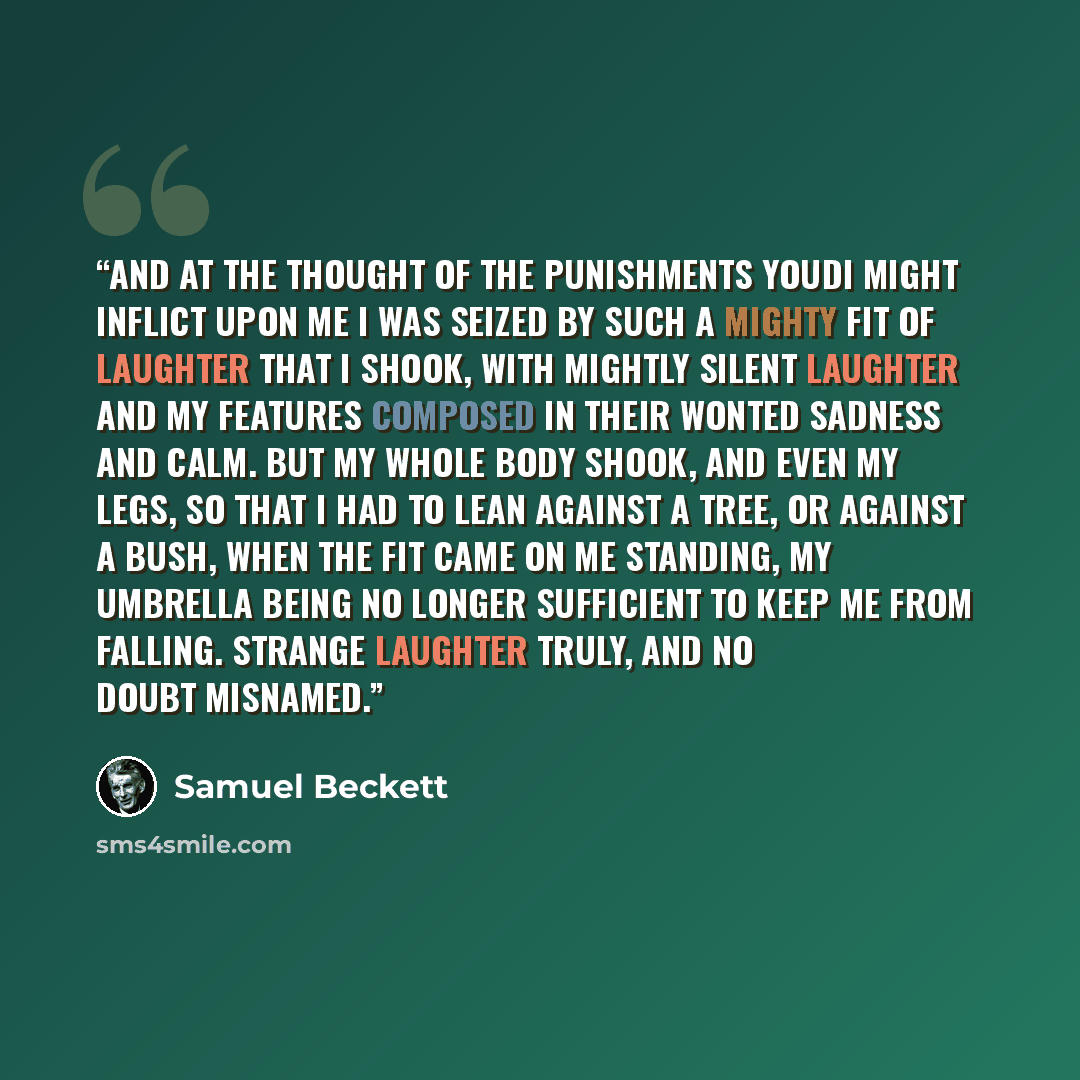 “And at the thought of the punishments Youdi might inflict upon me I was seized by such a mighty fit of laughter that I shook, with mightly silent laughter and my features composed in their wonted sadness and calm. But my whole body shook, and even my legs, so that I had to lean against a tree, or…” quote by Samuel Beckett