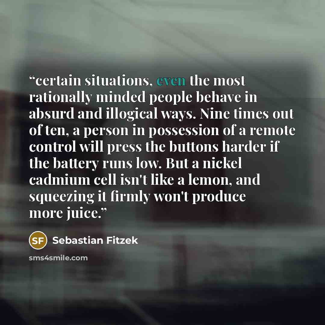 “certain situations, even the most rationally minded people behave in absurd and illogical ways. Nine times out of ten, a person in possession of a remote control will press the buttons harder if the battery runs low. But a nickel cadmium cell isn't like a lemon, and squeezing it firmly won't…” quote by Sebastian Fitzek