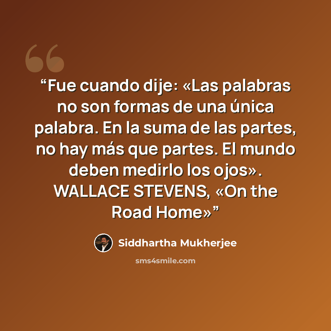 “Fue cuando dije: «Las palabras no son formas de una única palabra. En la suma de las partes, no hay más que partes. El mundo deben medirlo los ojos». WALLACE STEVENS, «On the Road Home»” quote by Siddhartha Mukherjee