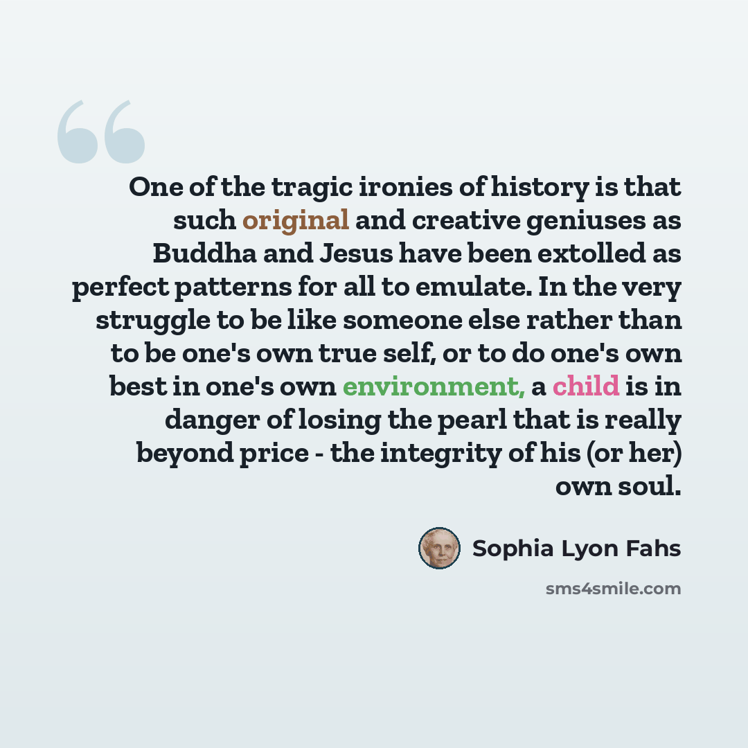 “One of the tragic ironies of history is that such original and creative geniuses as Buddha and Jesus have been extolled as perfect patterns for all to emulate. In the very struggle to be like someone else rather than to be one's own true self, or to do one's own best in one's own environment, a…” quote by Sophia Lyon Fahs
