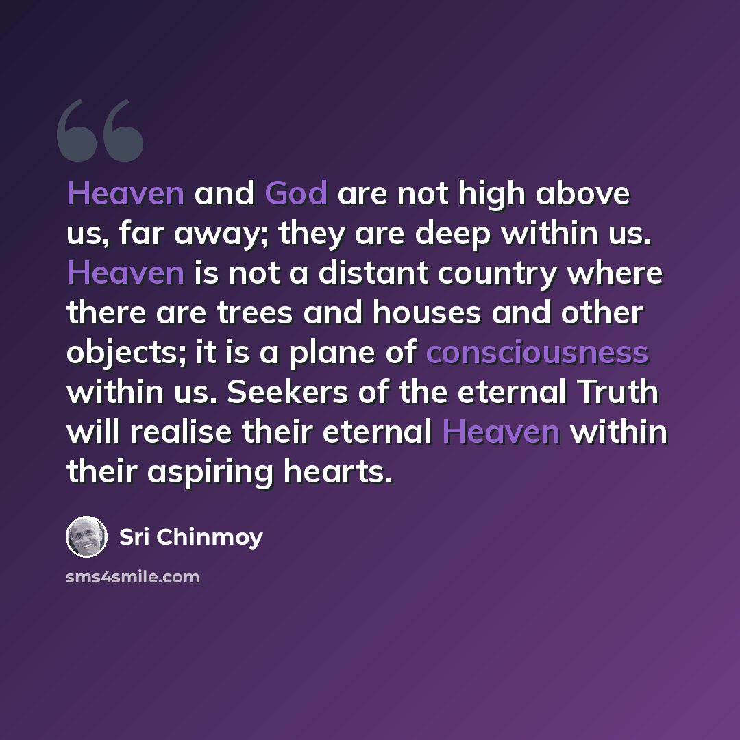 “Heaven and God are not high above us, far away; they are deep within us. Heaven is not a distant country where there are trees and houses and other objects; it is a plane of consciousness within us. Seekers of the eternal Truth will realise their eternal Heaven within their aspiring hearts.” quote by Sri Chinmoy