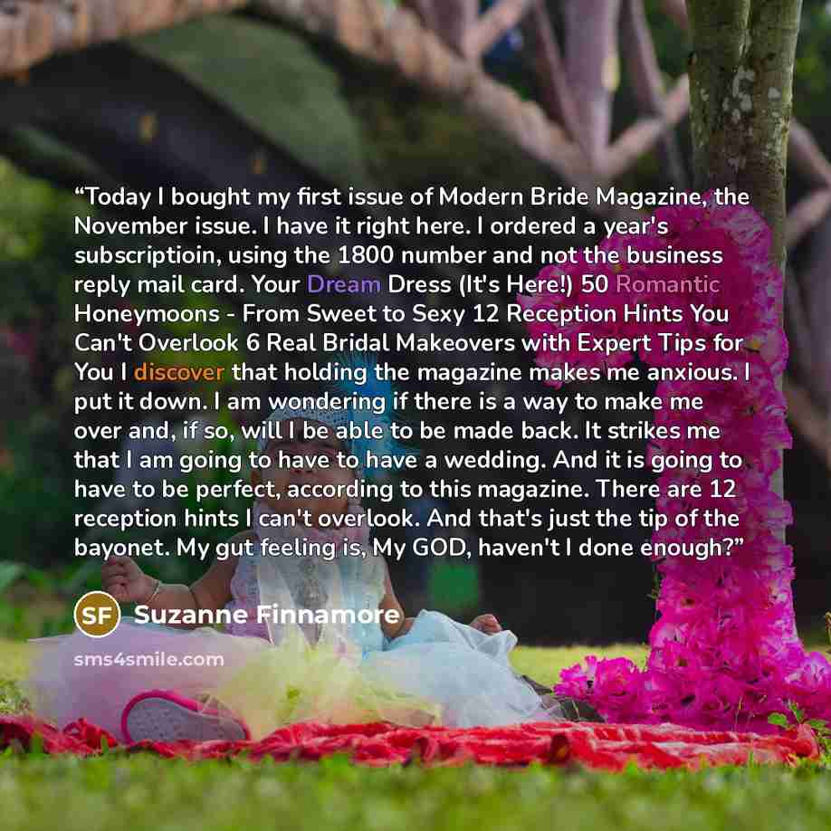 “Today I bought my first issue of Modern Bride Magazine, the November issue. I have it right here. I ordered a year's subscriptioin, using the 1800 number and not the business reply mail card. Your Dream Dress (It's Here!) 50 Romantic Honeymoons - From Sweet to Sexy 12 Reception Hints You Can't…” quote by Suzanne Finnamore