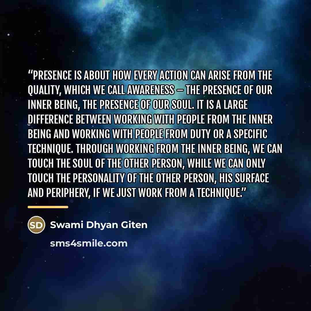 “Presence is about how every action can arise from the quality, which we call awareness – the presence of our inner being, the presence of our soul. It is a large difference between working with people from the inner being and working with people from duty or a specific technique. Through working…” quote by Swami Dhyan Giten