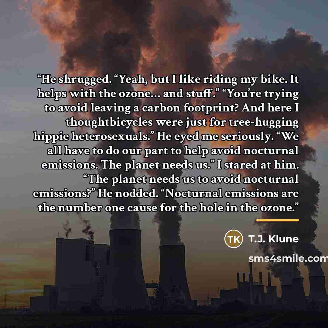 “He shrugged. “Yeah, but I like riding my bike. It helps with the ozone… and stuff.” “You’re trying to avoid leaving a carbon footprint? And here I thoughtbicycles were just for tree-hugging hippie heterosexuals.” He eyed me seriously. “We all have to do our part to help avoid nocturnal emissions…” quote by T.J. Klune