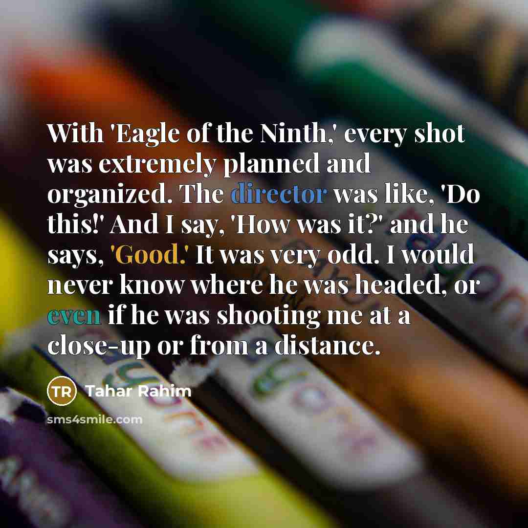 “With 'Eagle of the Ninth,' every shot was extremely planned and organized. The director was like, 'Do this!' And I say, 'How was it?' and he says, 'Good.' It was very odd. I would never know where he was headed, or even if he was shooting me at a close-up or from a distance.” quote by Tahar Rahim