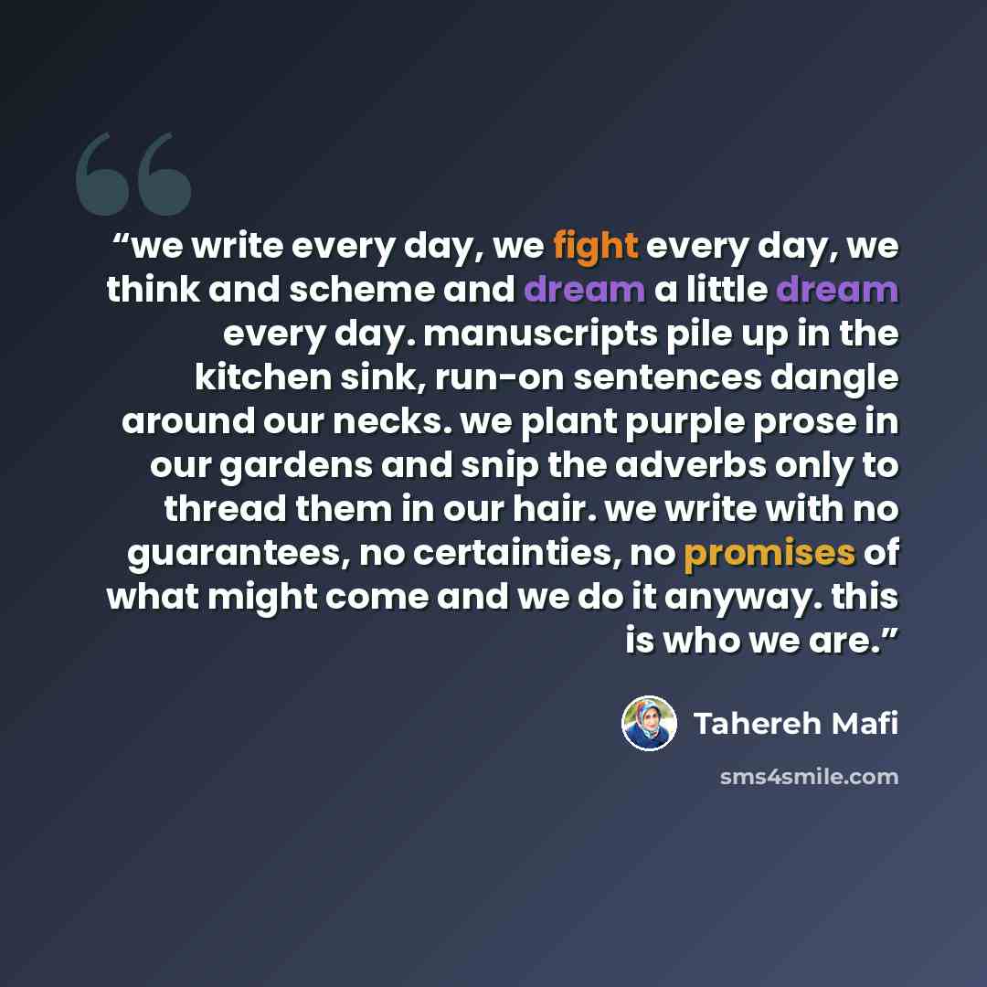 “we write every day, we fight every day, we think and scheme and dream a little dream every day. manuscripts pile up in the kitchen sink, run-on sentences dangle around our necks. we plant purple prose in our gardens and snip the adverbs only to thread them in our hair. we write with no guarantees…” quote by Tahereh Mafi