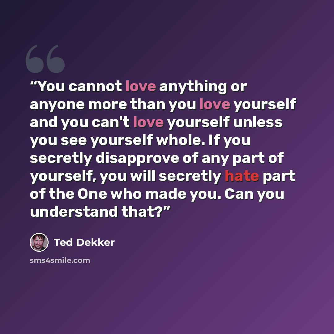 “You cannot love anything or anyone more than you love yourself and you can't love yourself unless you see yourself whole. If you secretly disapprove of any part of yourself, you will secretly hate part of the One who made you. Can you understand that?” quote by Ted Dekker
