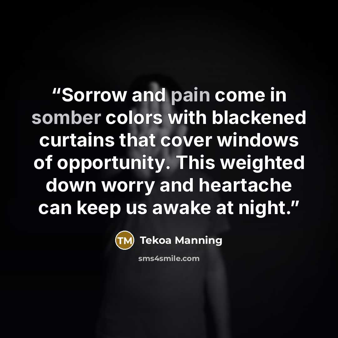 “Sorrow and pain come in somber colors with blackened curtains that cover windows of opportunity. This weighted down worry and heartache can keep us awake at night.” quote by Tekoa Manning