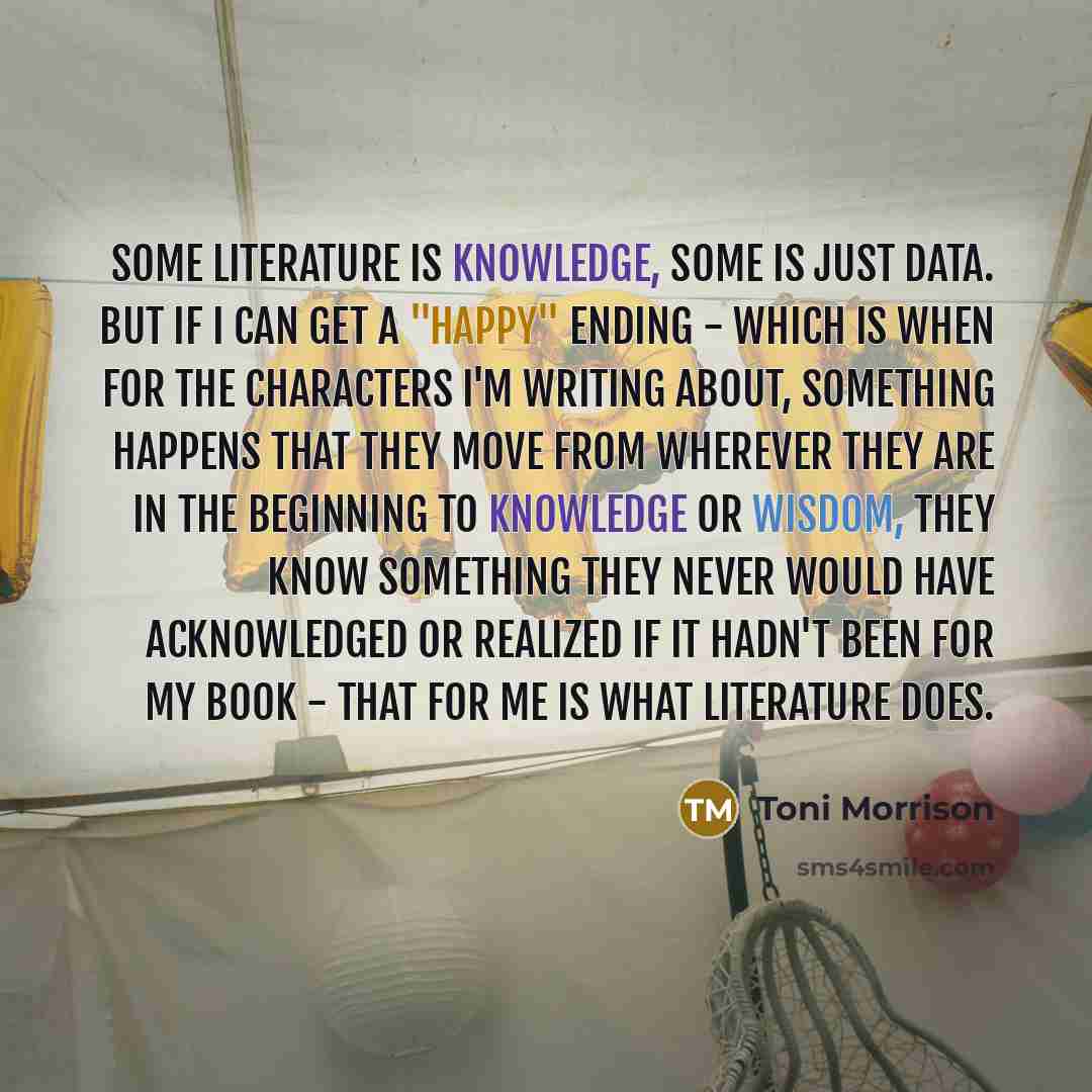 “Some literature is knowledge, some is just data. But if I can get a "happy" ending - which is when for the characters I'm writing about, something happens that they move from wherever they are in the beginning to knowledge or wisdom, they know something they never would have acknowledged or…” quote by Toni Morrison