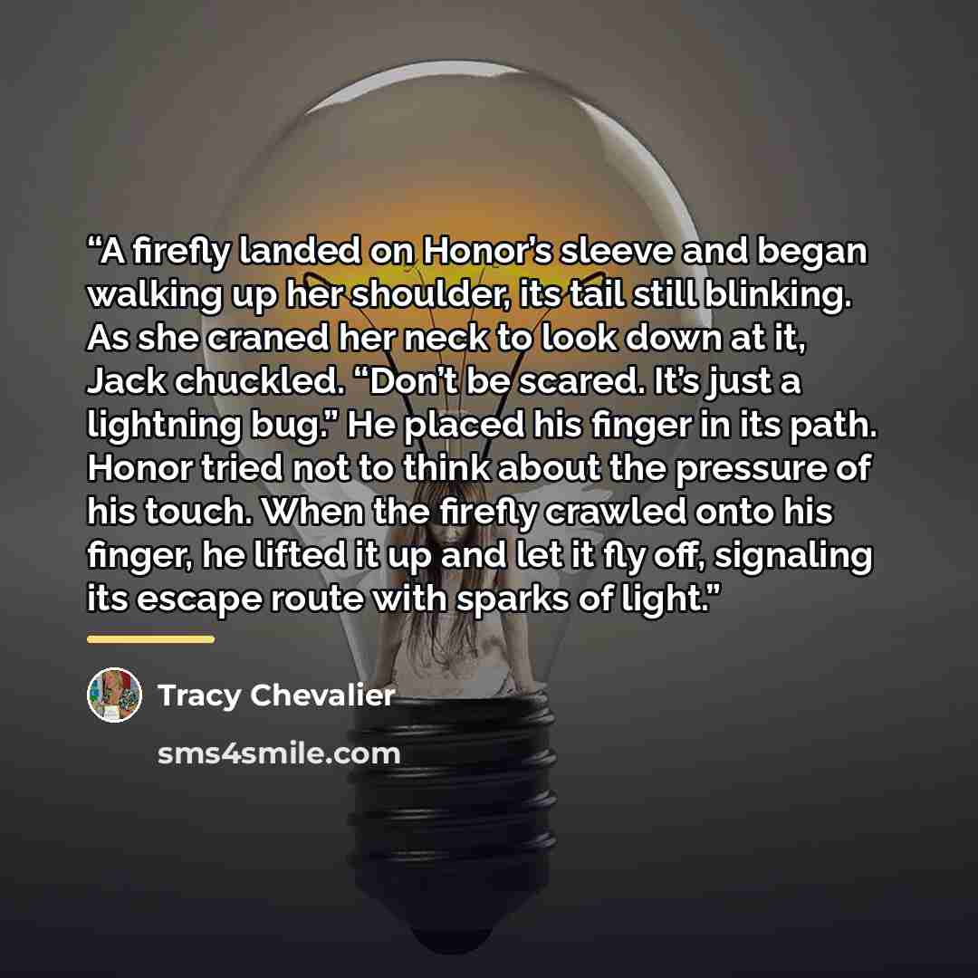 “A firefly landed on Honor’s sleeve and began walking up her shoulder, its tail still blinking. As she craned her neck to look down at it, Jack chuckled. “Don’t be scared. It’s just a lightning bug.” He placed his finger in its path. Honor tried not to think about the pressure of his touch. When…” quote by Tracy Chevalier