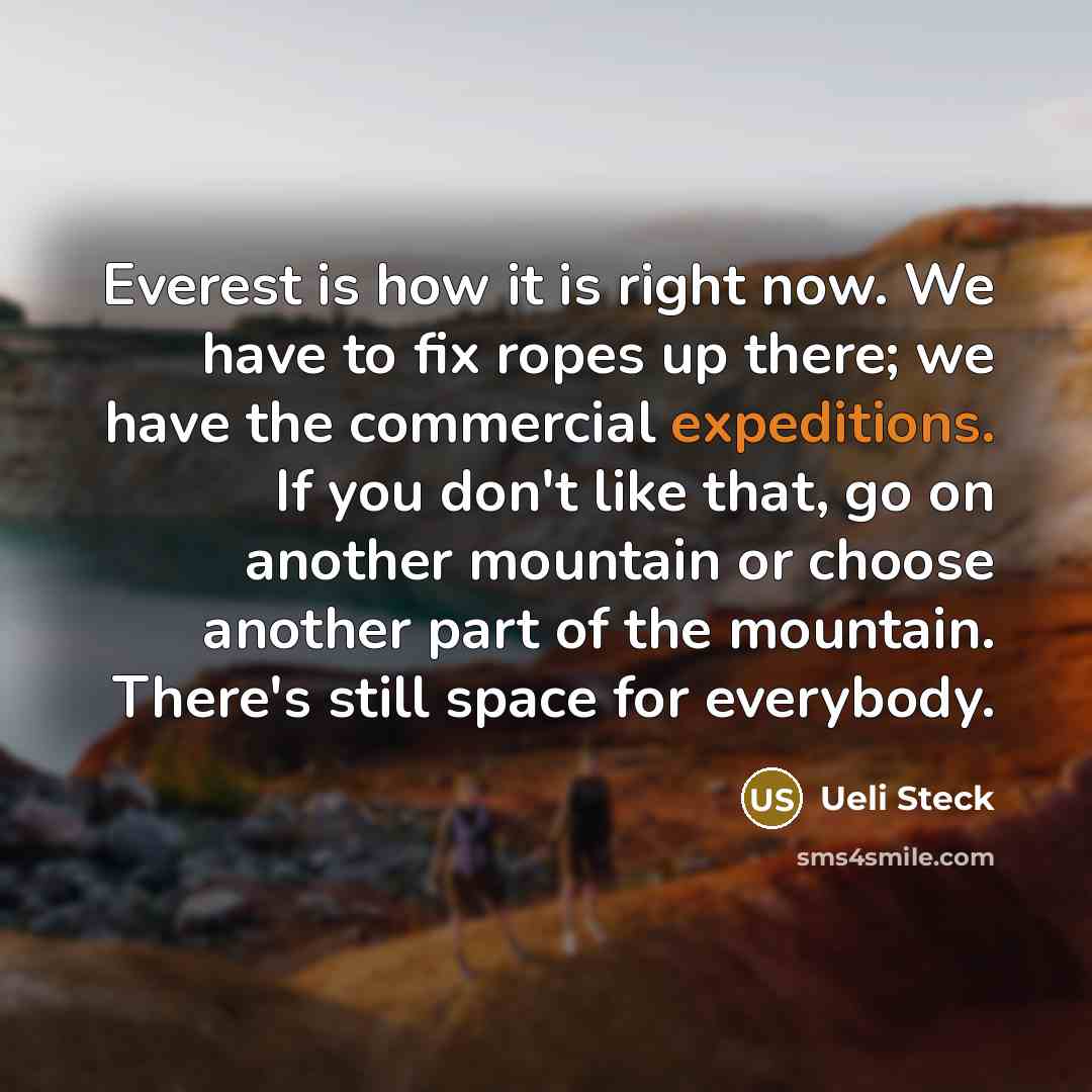 “Everest is how it is right now. We have to fix ropes up there; we have the commercial expeditions. If you don't like that, go on another mountain or choose another part of the mountain. There's still space for everybody.” quote by Ueli Steck