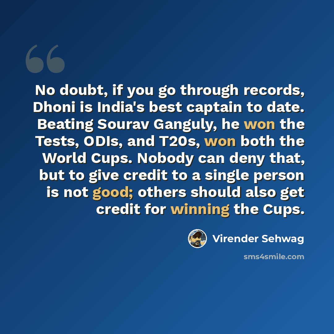 “No doubt, if you go through records, Dhoni is India's best captain to date. Beating Sourav Ganguly, he won the Tests, ODIs, and T20s, won both the World Cups. Nobody can deny that, but to give credit to a single person is not good; others should also get credit for winning the Cups.” quote by Virender Sehwag