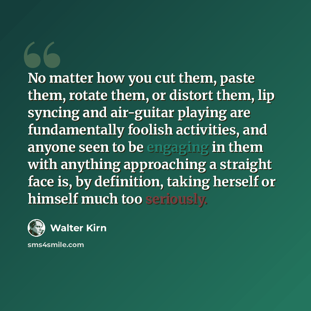 “No matter how you cut them, paste them, rotate them, or distort them, lip syncing and air-guitar playing are fundamentally foolish activities, and anyone seen to be engaging in them with anything approaching a straight face is, by definition, taking herself or himself much too seriously.” quote by Walter Kirn