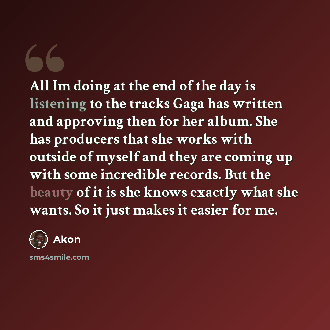 “All Im doing at the end of the day is listening to the tracks Gaga has written and approving then for her album. She has producers that she works with outside of myself and they are coming up with some incredible records. But the beauty of it is she knows exactly what she wants. So it just makes…” quote by Akon