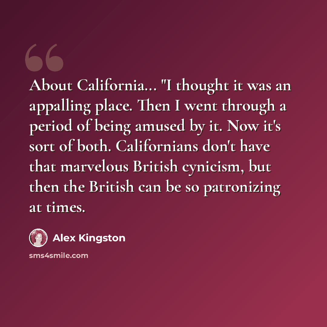 “About California... "I thought it was an appalling place. Then I went through a period of being amused by it. Now it's sort of both. Californians don't have that marvelous British cynicism, but then the British can be so patronizing at times.” quote by Alex Kingston